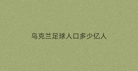 乌克兰足球人口多少亿人(乌克兰足球队实力怎么样)