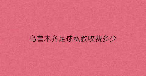 乌鲁木齐足球私教收费多少(乌鲁木齐足球培训班)