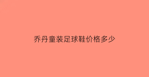 乔丹童装足球鞋价格多少(乔丹儿童鞋好吗)