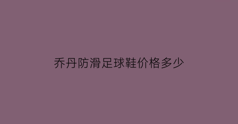 乔丹防滑足球鞋价格多少(乔丹防滑吗)