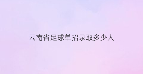 云南省足球单招录取多少人(云南省高考足球专项评分标准)