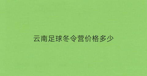 云南足球冬令营价格多少(云南足球训练基地在哪里)