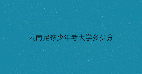 云南足球少年考大学多少分(云南足球少年考大学多少分及格)