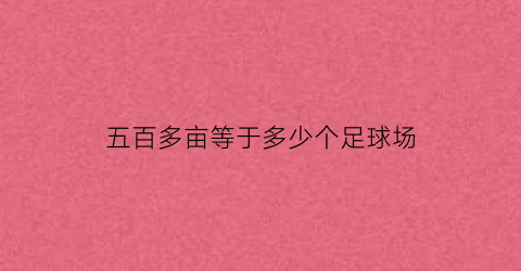 五百多亩等于多少个足球场(500亩等于几个足球场)