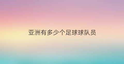 亚洲有多少个足球球队员(亚洲一共多少足球队)