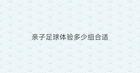 亲子足球体验多少组合适(50个趣味亲子足球游戏)