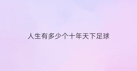 人生有多少个十年天下足球(人生有多少个十年天下足球明星)