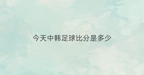 今天中韩足球比分是多少(今天中韩足球比分是多少分钟)