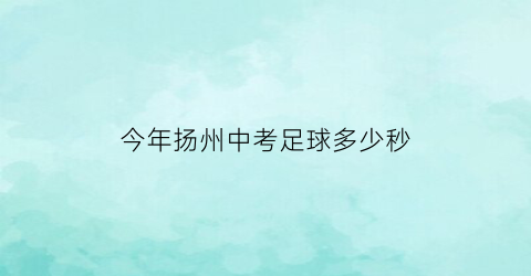 今年扬州中考足球多少秒(2021扬州中考体育项目)