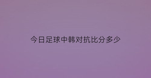 今日足球中韩对抗比分多少(今天中韩足球比赛)