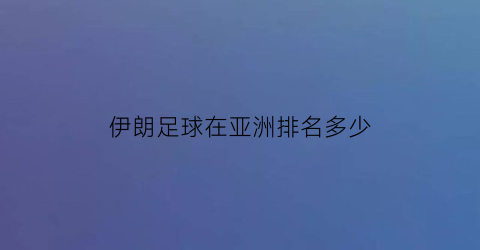 伊朗足球在亚洲排名多少(伊朗足球是亚洲第一吗)