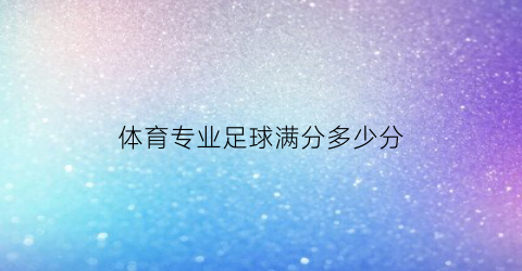 体育专业足球满分多少分(体育专业足球满分多少分及格)