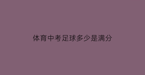 体育中考足球多少是满分(2021中考体育足球满分多少秒)