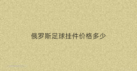 俄罗斯足球挂件价格多少(俄罗斯足球挂件价格多少钱一个)