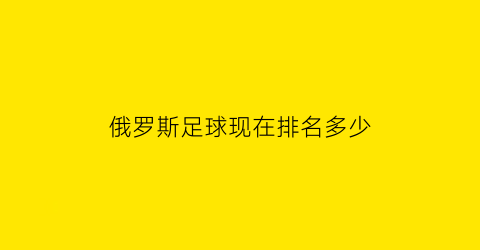 俄罗斯足球现在排名多少(俄罗斯足球世界排名多少)