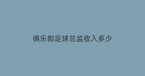 俱乐部足球总监收入多少(足球俱乐部技术总监)