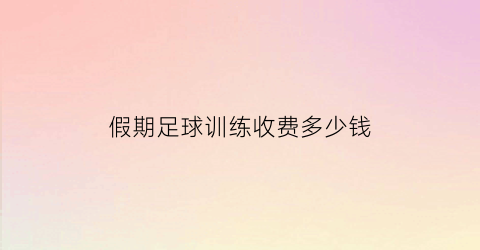 假期足球训练收费多少钱(假期足球训练收费多少钱一次)