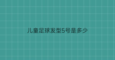 儿童足球发型5号是多少(儿童足球发型图片雕刻)