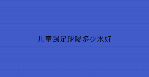 儿童踢足球喝多少水好(儿童足球训练喝什么水)