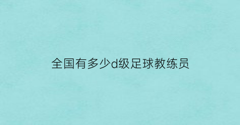 全国有多少d级足球教练员(足球d级教练员人数)