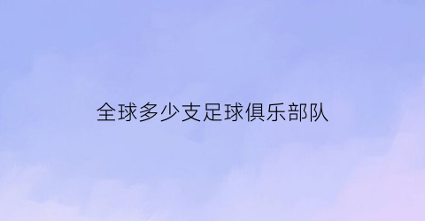 全球多少支足球俱乐部队(全世界有多少足球俱乐部)