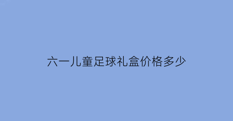 六一儿童足球礼盒价格多少(六一儿童大礼包)