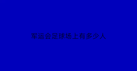 军运会足球场上有多少人(军运会足球场上有多少人员)