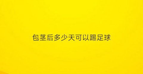 包茎后多少天可以踢足球(包茎后多久可以游泳)