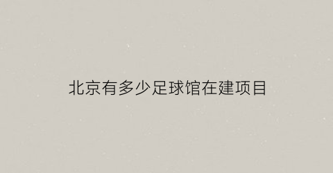 北京有多少足球馆在建项目(北京建三座专业足球场)