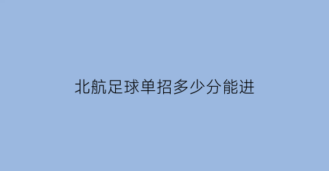 北航足球单招多少分能进(北航足球单招多少分能进去)