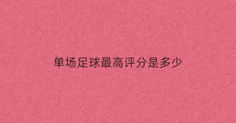 单场足球最高评分是多少(单场足球最高评分是多少分钟)