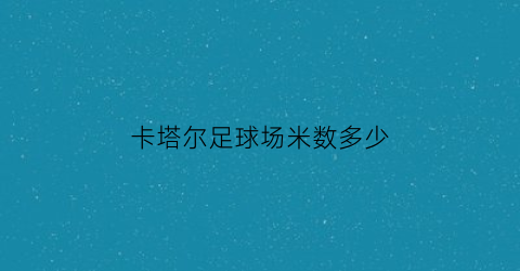 卡塔尔足球场米数多少(卡塔尔球场是中国建的吗)