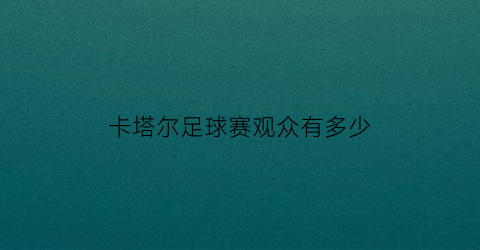 卡塔尔足球赛观众有多少(卡塔尔足球成绩)