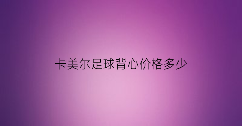 卡美尔足球背心价格多少(卡尔美定制球衣)