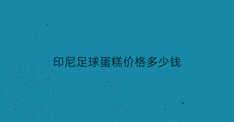 印尼足球蛋糕价格多少钱(印尼足球假球)