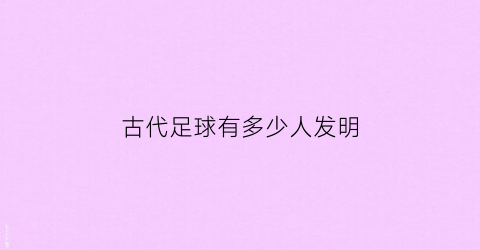 古代足球有多少人发明(古代足球起源于中国它还有一个名字叫)