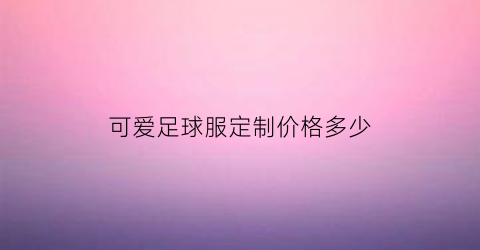 可爱足球服定制价格多少(可爱足球服定制价格多少钱一件)