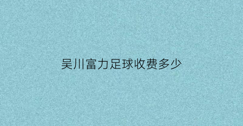 吴川富力足球收费多少(富力足球学校2019招生简章)