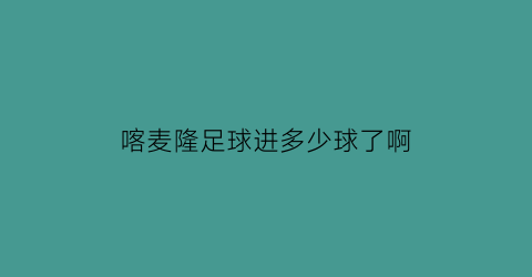 喀麦隆足球进多少球了啊(2021年喀麦隆足球厉害吗)