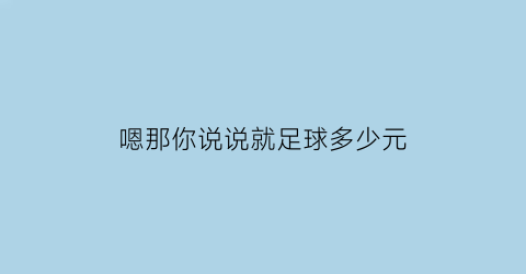 嗯那你说说就足球多少元(你说踢足球)