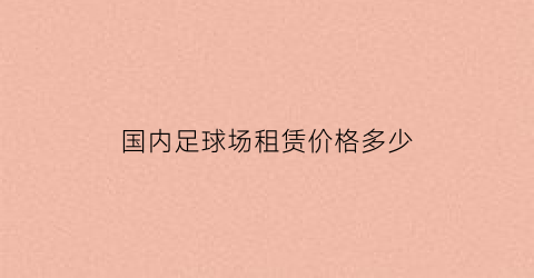 国内足球场租赁价格多少(足球场地租赁费用多少钱一场)