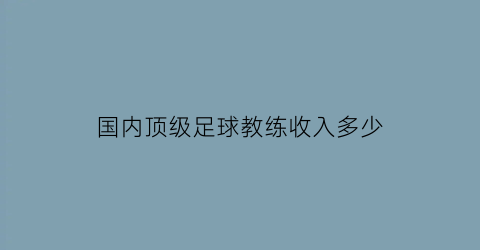 国内顶级足球教练收入多少(国内顶级足球教练收入多少钱一个月)