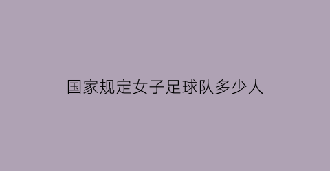 国家规定女子足球队多少人(国家规定女子足球队多少人上场)