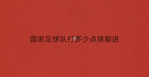 国家足球队打多少点球能进(国家足球队打多少点球能进国家队)