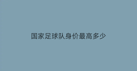 国家足球队身价最高多少(中国足球国家队身价排名)