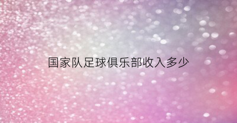 国家队足球俱乐部收入多少(国内足球俱乐部球员收入)