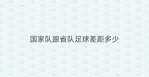 国家队跟省队足球差距多少(国家队与省队)