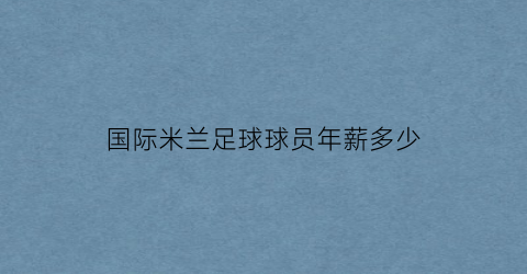 国际米兰足球球员年薪多少(国际米兰球员年龄)