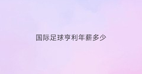 国际足球亨利年薪多少(国际足球亨利年薪多少亿)