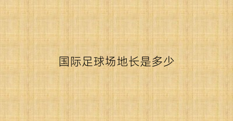 国际足球场地长是多少(国际足球比赛场地长多少米宽多少米)